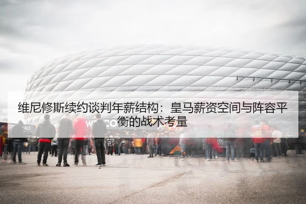 维尼修斯续约谈判年薪结构：皇马薪资空间与阵容平衡的战术考量